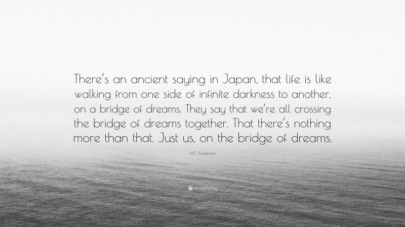 M.T. Anderson Quote: “There’s an ancient saying in Japan, that life is like walking from one side of infinite darkness to another, on a bridge of dreams. They say that we’re all crossing the bridge of dreams together. That there’s nothing more than that. Just us, on the bridge of dreams.”