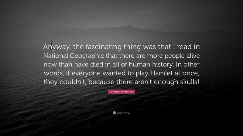 Jonathan Safran Foer Quote: “Anyway, the fascinating thing was that I read in National Geographic that there are more people alive now than have died in all of human history. In other words, if everyone wanted to play Hamlet at once, they couldn’t, because there aren’t enough skulls!”