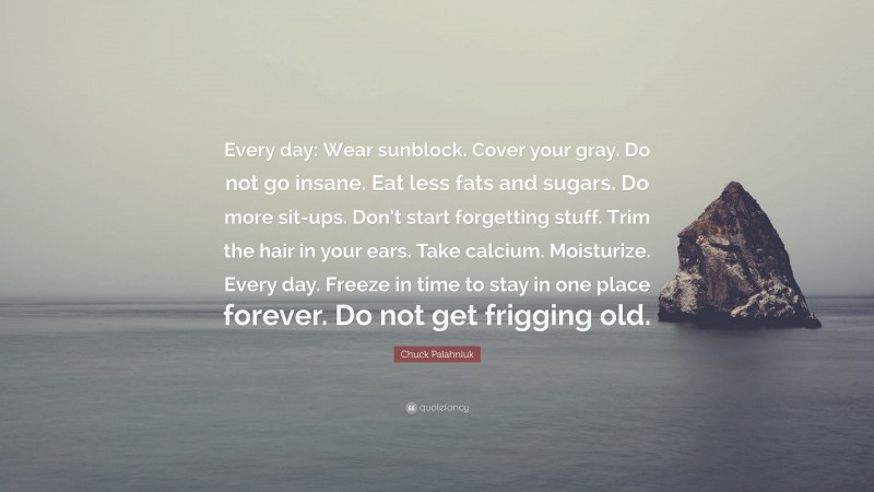 Chuck Palahniuk Quote: “Every day: Wear sunblock. Cover your gray. Do not go insane. Eat less fats and sugars. Do more sit-ups. Don’t start forgetting stuff. Trim the hair in your ears. Take calcium. Moisturize. Every day. Freeze in time to stay in one place forever. Do not get frigging old.”