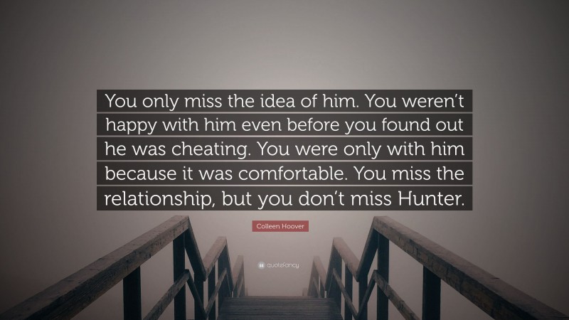 Colleen Hoover Quote: “You only miss the idea of him. You weren’t happy with him even before you found out he was cheating. You were only with him because it was comfortable. You miss the relationship, but you don’t miss Hunter.”