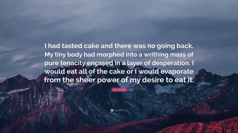 Allie Brosh Quote: “I had tasted cake and there was no going back. My tiny body had morphed into a writhing mass of pure tenacity encased in a layer of desperation. I would eat all of the cake or I would evaporate from the sheer power of my desire to eat it.”