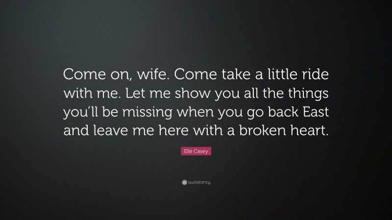 Elle Casey Quote: “Come on, wife. Come take a little ride with me. Let me show you all the things you’ll be missing when you go back East and leave me here with a broken heart.”