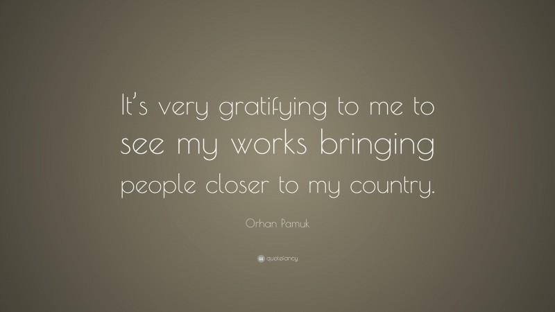 Orhan Pamuk Quote: “It’s very gratifying to me to see my works bringing people closer to my country.”
