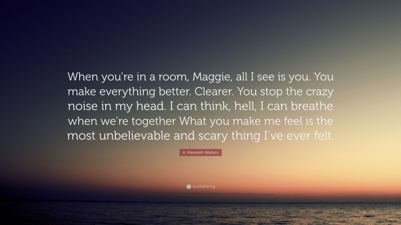 A. Meredith Walters Quote: “When you’re in a room, Maggie, all I see is you. You make everything better. Clearer. You stop the crazy noise in my head. I can think, hell, I can breathe when we’re together What you make me feel is the most unbelievable and scary thing I’ve ever felt.”