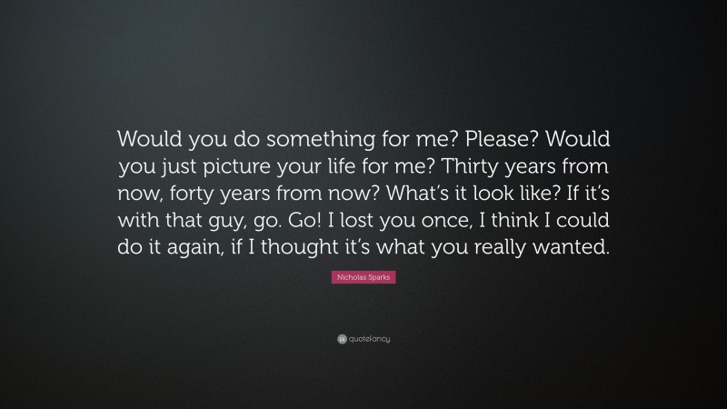 Nicholas Sparks Quote: “Would you do something for me? Please? Would you just picture your life for me? Thirty years from now, forty years from now? What’s it look like? If it’s with that guy, go. Go! I lost you once, I think I could do it again, if I thought it’s what you really wanted.”