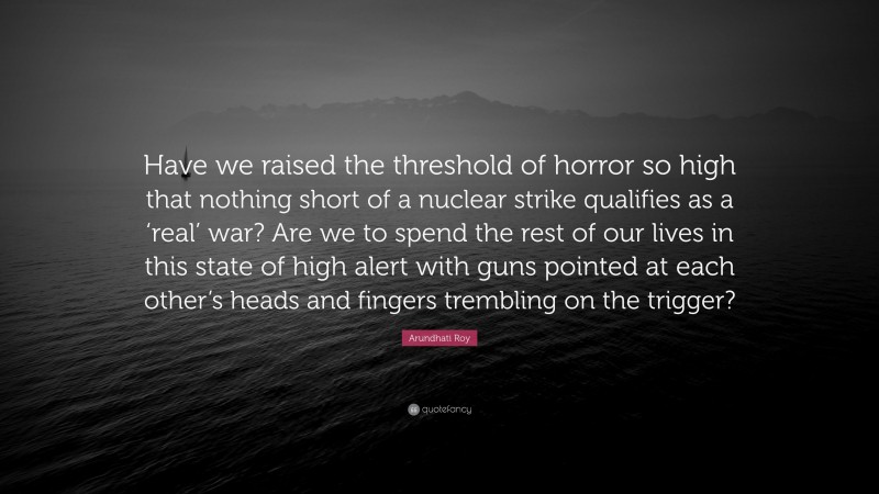 Arundhati Roy Quote: “Have we raised the threshold of horror so high that nothing short of a nuclear strike qualifies as a ‘real’ war? Are we to spend the rest of our lives in this state of high alert with guns pointed at each other’s heads and fingers trembling on the trigger?”