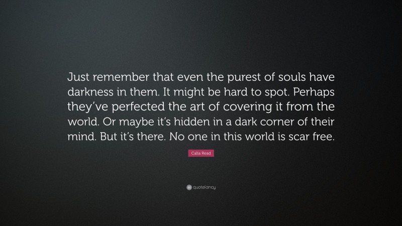 Calia Read Quote: “Just remember that even the purest of souls have darkness in them. It might be hard to spot. Perhaps they’ve perfected the art of covering it from the world. Or maybe it’s hidden in a dark corner of their mind. But it’s there. No one in this world is scar free.”