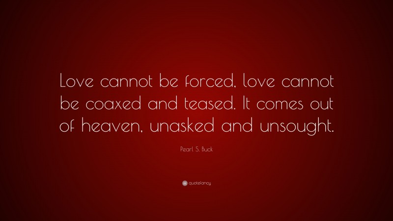 Pearl S. Buck Quote: “Love cannot be forced, love cannot be coaxed and teased. It comes out of heaven, unasked and unsought.”