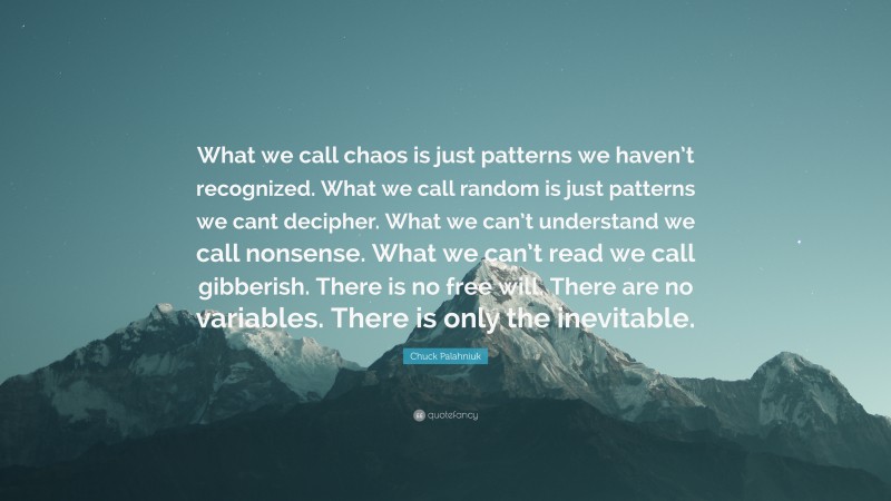 Chuck Palahniuk Quote: “What we call chaos is just patterns we haven’t recognized. What we call random is just patterns we cant decipher. What we can’t understand we call nonsense. What we can’t read we call gibberish. There is no free will. There are no variables. There is only the inevitable.”