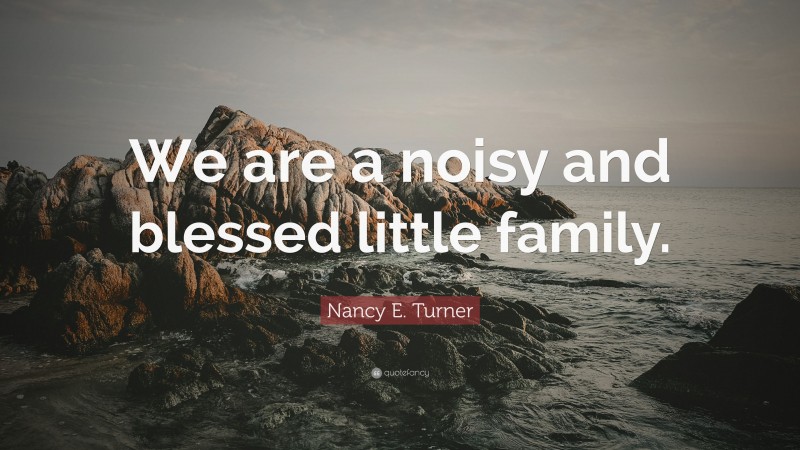 Nancy E. Turner Quote: “We are a noisy and blessed little family.”