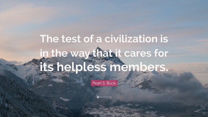 Pearl S. Buck Quote: “The test of a civilization is in the way that it cares for its helpless members.”