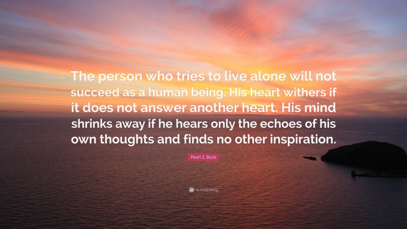 Pearl S. Buck Quote: “The person who tries to live alone will not succeed as a human being. His heart withers if it does not answer another heart. His mind shrinks away if he hears only the echoes of his own thoughts and finds no other inspiration.”