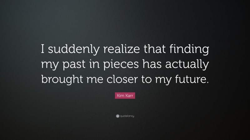 Kim Karr Quote: “I suddenly realize that finding my past in pieces has actually brought me closer to my future.”