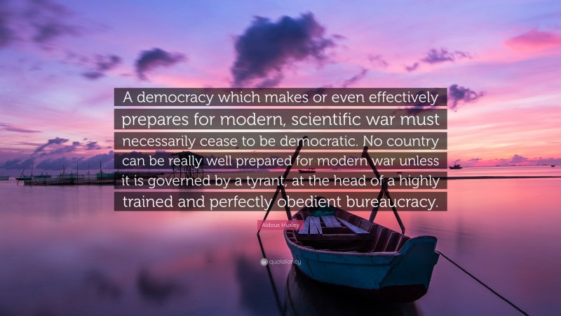 Aldous Huxley Quote: “A democracy which makes or even effectively prepares for modern, scientific war must necessarily cease to be democratic. No country can be really well prepared for modern war unless it is governed by a tyrant, at the head of a highly trained and perfectly obedient bureaucracy.”