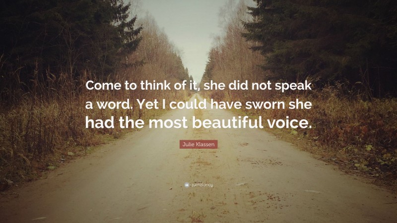 Julie Klassen Quote: “Come to think of it, she did not speak a word. Yet I could have sworn she had the most beautiful voice.”