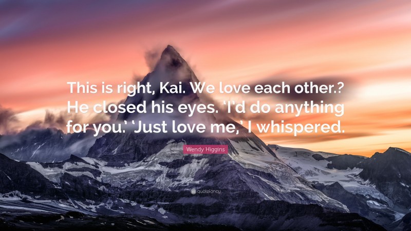 Wendy Higgins Quote: “This is right, Kai. We love each other.? He closed his eyes. ‘I’d do anything for you.’ ‘Just love me,’ I whispered.”