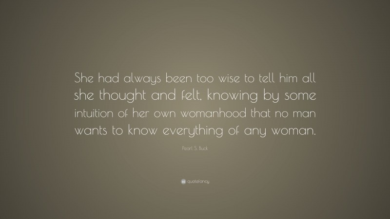 Pearl S. Buck Quote: “She had always been too wise to tell him all she thought and felt, knowing by some intuition of her own womanhood that no man wants to know everything of any woman.”