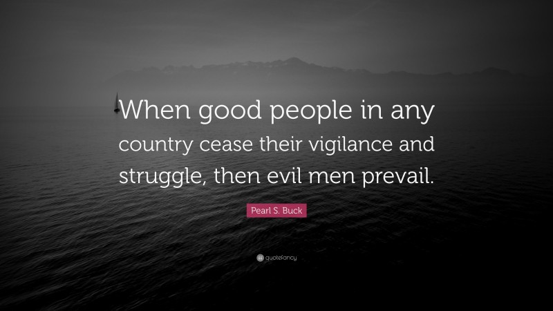 Pearl S. Buck Quote: “When good people in any country cease their vigilance and struggle, then evil men prevail.”