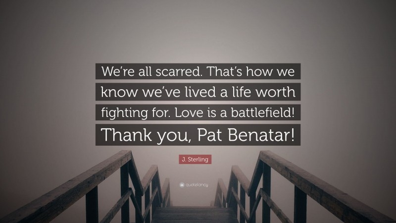 J. Sterling Quote: “We’re all scarred. That’s how we know we’ve lived a life worth fighting for. Love is a battlefield! Thank you, Pat Benatar!”