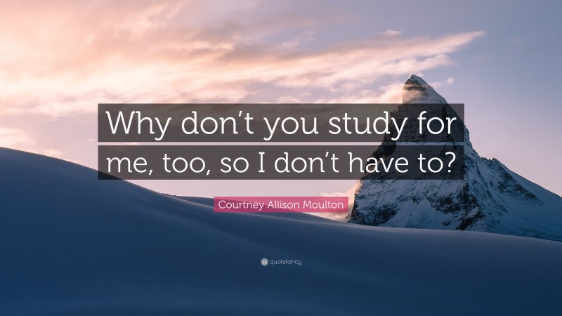 Courtney Allison Moulton Quote: “Why don’t you study for me, too, so I don’t have to?”