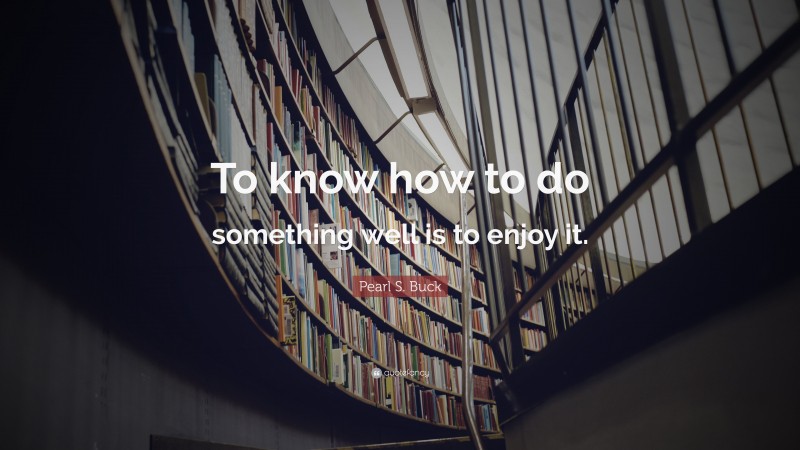 Pearl S. Buck Quote: “To know how to do something well is to enjoy it.”