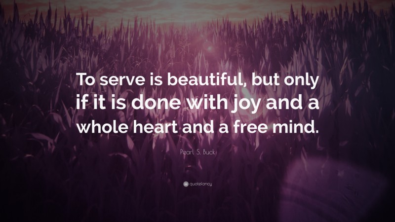 Pearl S. Buck Quote: “To serve is beautiful, but only if it is done with joy and a whole heart and a free mind.”