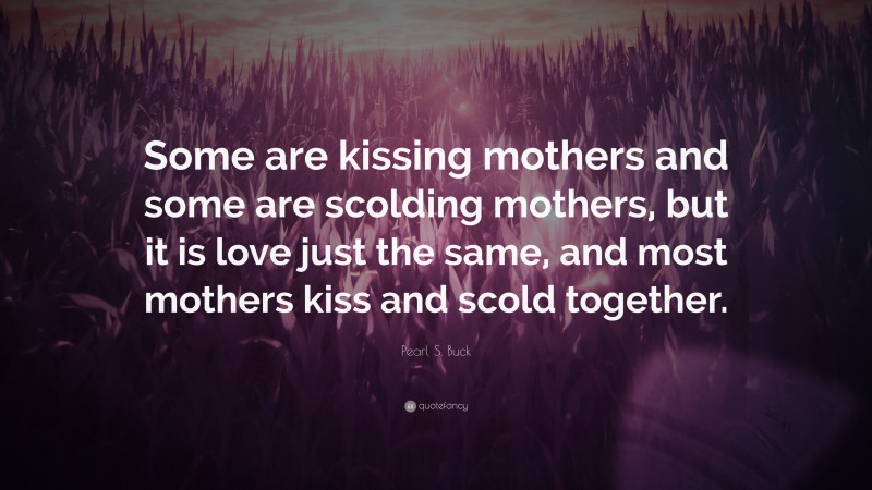 Pearl S. Buck Quote: “Some are kissing mothers and some are scolding mothers, but it is love just the same, and most mothers kiss and scold together.”