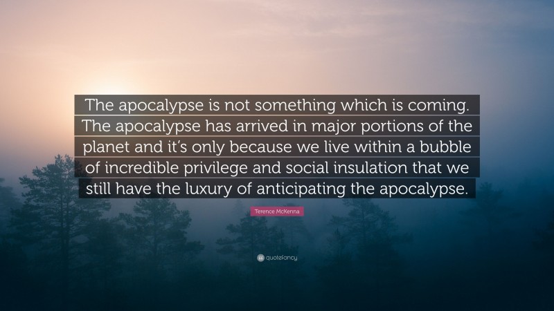 Terence McKenna Quote: “The apocalypse is not something which is coming. The apocalypse has arrived in major portions of the planet and it’s only because we live within a bubble of incredible privilege and social insulation that we still have the luxury of anticipating the apocalypse.”
