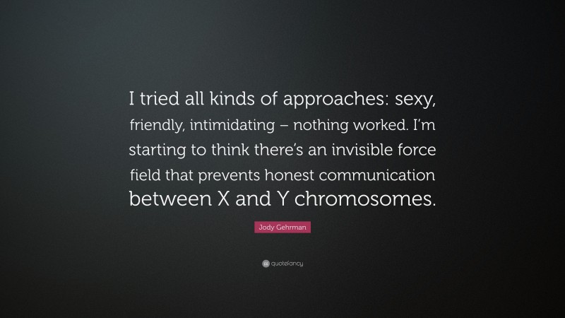 Jody Gehrman Quote: “I tried all kinds of approaches: sexy, friendly, intimidating – nothing worked. I’m starting to think there’s an invisible force field that prevents honest communication between X and Y chromosomes.”