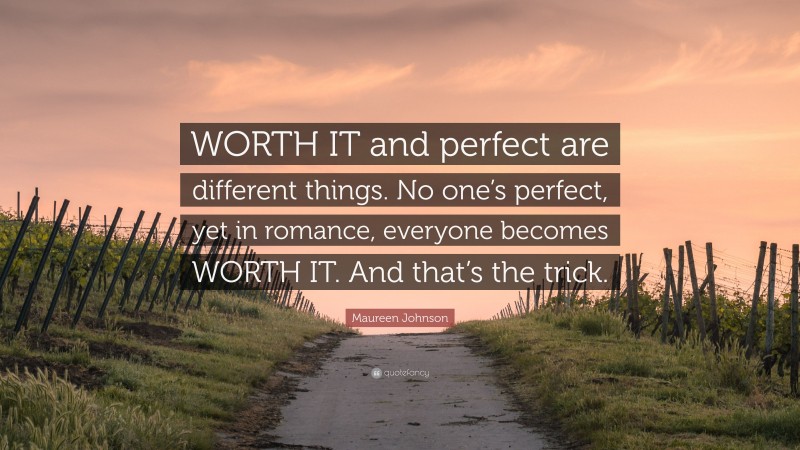 Maureen Johnson Quote: “WORTH IT and perfect are different things. No one’s perfect, yet in romance, everyone becomes WORTH IT. And that’s the trick.”