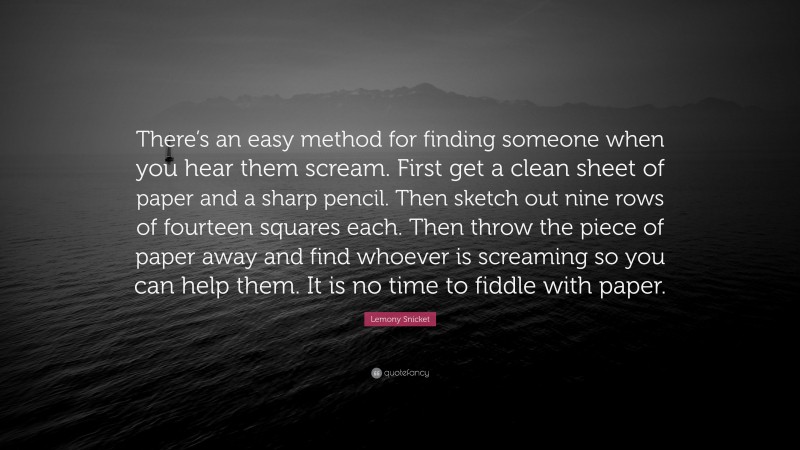 Lemony Snicket Quote: “There’s an easy method for finding someone when you hear them scream. First get a clean sheet of paper and a sharp pencil. Then sketch out nine rows of fourteen squares each. Then throw the piece of paper away and find whoever is screaming so you can help them. It is no time to fiddle with paper.”