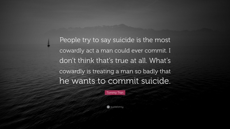 Tommy Tran Quote: “People try to say suicide is the most cowardly act a man could ever commit. I don’t think that’s true at all. What’s cowardly is treating a man so badly that he wants to commit suicide.”