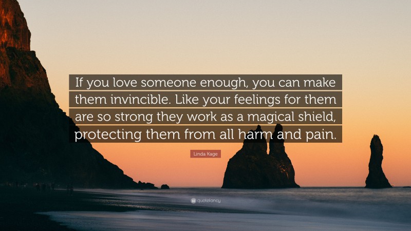 Linda Kage Quote: “If you love someone enough, you can make them invincible. Like your feelings for them are so strong they work as a magical shield, protecting them from all harm and pain.”