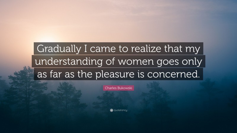 Charles Bukowski Quote: “Gradually I came to realize that my understanding of women goes only as far as the pleasure is concerned.”