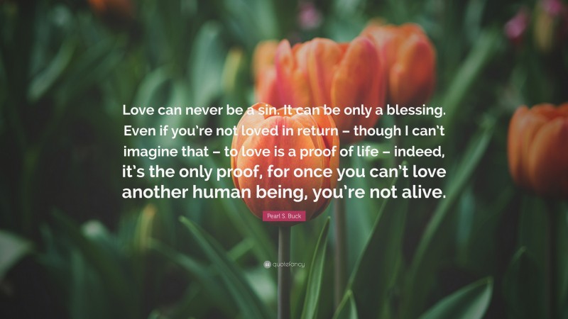 Pearl S. Buck Quote: “Love can never be a sin. It can be only a blessing. Even if you’re not loved in return – though I can’t imagine that – to love is a proof of life – indeed, it’s the only proof, for once you can’t love another human being, you’re not alive.”