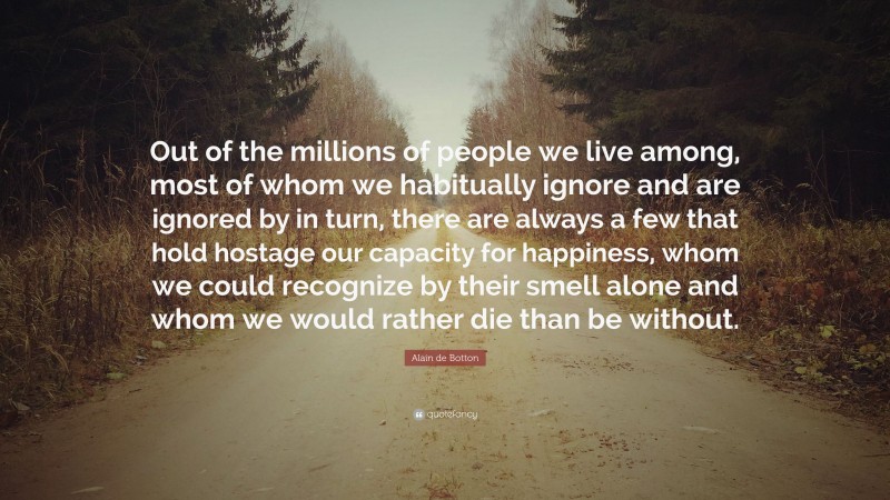 Alain de Botton Quote: “Out of the millions of people we live among, most of whom we habitually ignore and are ignored by in turn, there are always a few that hold hostage our capacity for happiness, whom we could recognize by their smell alone and whom we would rather die than be without.”