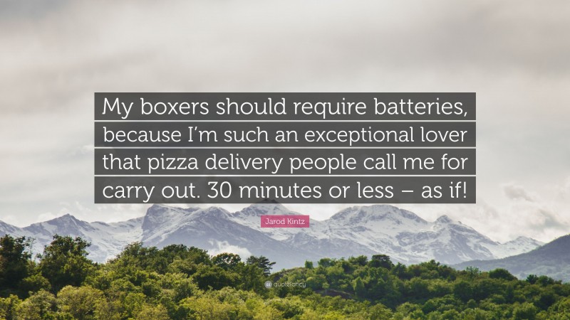 Jarod Kintz Quote: “My boxers should require batteries, because I’m such an exceptional lover that pizza delivery people call me for carry out. 30 minutes or less – as if!”