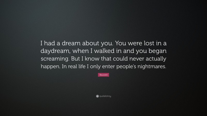 Bauvard Quote: “I had a dream about you. You were lost in a daydream, when I walked in and you began screaming. But I know that could never actually happen. In real life I only enter people’s nightmares.”