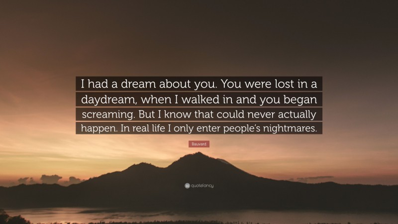 Bauvard Quote: “I had a dream about you. You were lost in a daydream, when I walked in and you began screaming. But I know that could never actually happen. In real life I only enter people’s nightmares.”