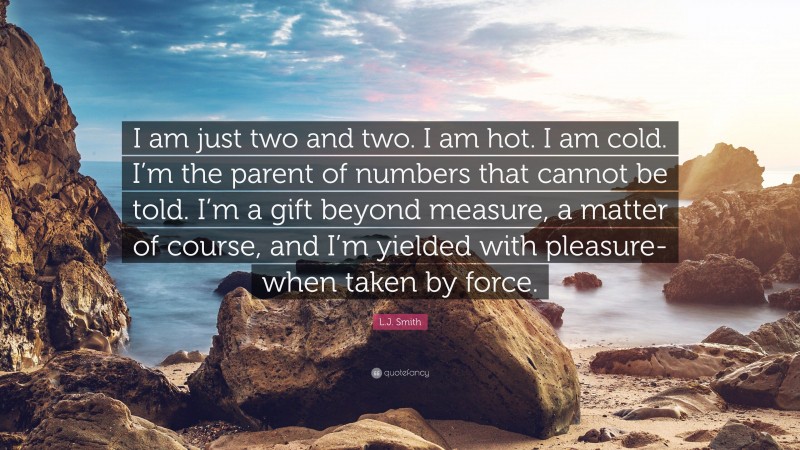 L.J. Smith Quote: “I am just two and two. I am hot. I am cold. I’m the parent of numbers that cannot be told. I’m a gift beyond measure, a matter of course, and I’m yielded with pleasure- when taken by force.”