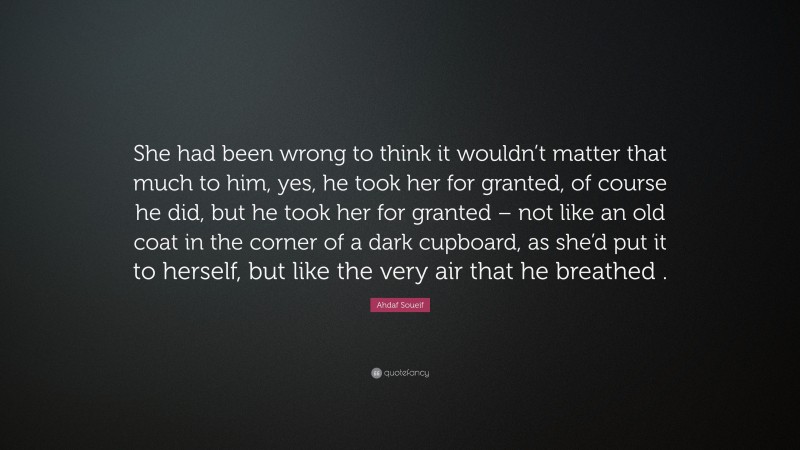 Ahdaf Soueif Quote: “She had been wrong to think it wouldn’t matter that much to him, yes, he took her for granted, of course he did, but he took her for granted – not like an old coat in the corner of a dark cupboard, as she’d put it to herself, but like the very air that he breathed .”