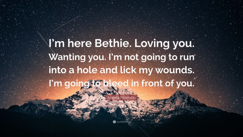 Angela Morrison Quote: “I’m here Bethie. Loving you. Wanting you. I’m not going to run into a hole and lick my wounds. I’m going to bleed in front of you.”