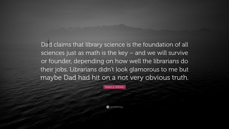 Robert A. Heinlein Quote: “Dad claims that library science is the foundation of all sciences just as math is the key – and we will survive or founder, depending on how well the librarians do their jobs. Librarians didn’t look glamorous to me but maybe Dad had hit on a not very obvious truth.”