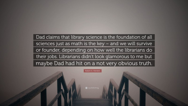 Robert A. Heinlein Quote: “Dad claims that library science is the foundation of all sciences just as math is the key – and we will survive or founder, depending on how well the librarians do their jobs. Librarians didn’t look glamorous to me but maybe Dad had hit on a not very obvious truth.”
