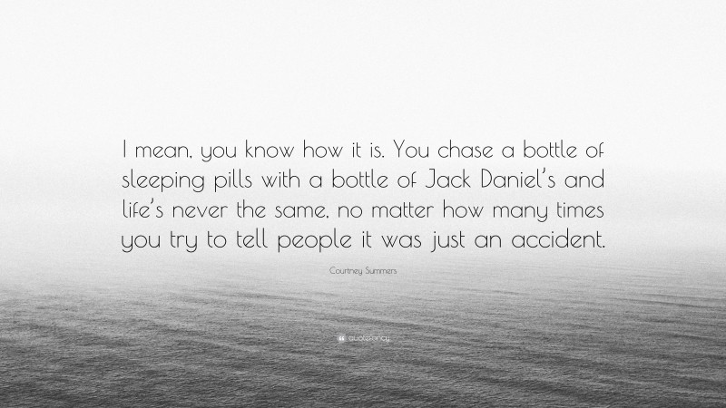 Courtney Summers Quote: “I mean, you know how it is. You chase a bottle of sleeping pills with a bottle of Jack Daniel’s and life’s never the same, no matter how many times you try to tell people it was just an accident.”