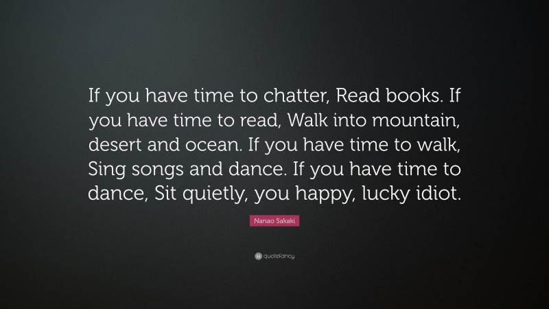 Nanao Sakaki Quote: “If you have time to chatter, Read books. If you have time to read, Walk into mountain, desert and ocean. If you have time to walk, Sing songs and dance. If you have time to dance, Sit quietly, you happy, lucky idiot.”