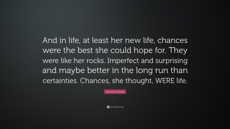 Veronica Rossi Quote: “And in life, at least her new life, chances were the best she could hope for. They were like her rocks. Imperfect and surprising and maybe better in the long run than certainties. Chances, she thought, WERE life.”