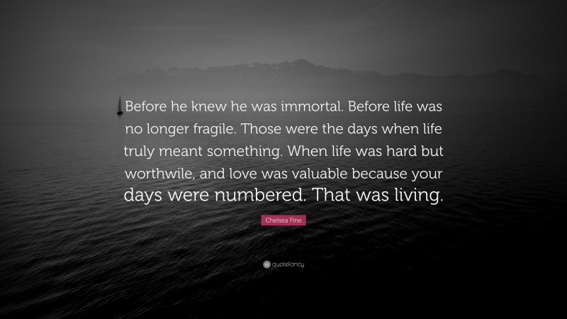 Chelsea Fine Quote: “Before he knew he was immortal. Before life was no longer fragile. Those were the days when life truly meant something. When life was hard but worthwile, and love was valuable because your days were numbered. That was living.”