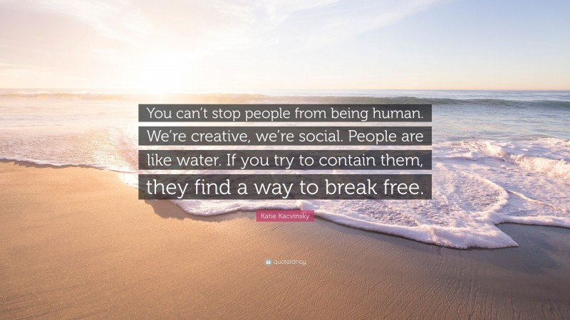 Katie Kacvinsky Quote: “You can’t stop people from being human. We’re creative, we’re social. People are like water. If you try to contain them, they find a way to break free.”