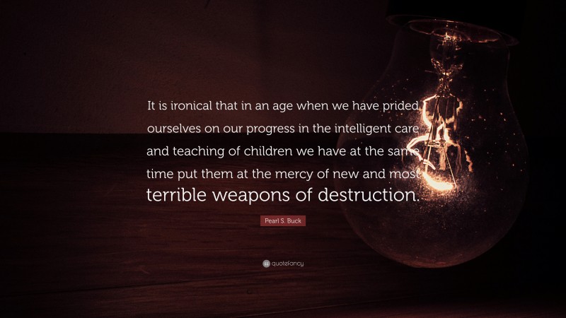Pearl S. Buck Quote: “It is ironical that in an age when we have prided ourselves on our progress in the intelligent care and teaching of children we have at the same time put them at the mercy of new and most terrible weapons of destruction.”